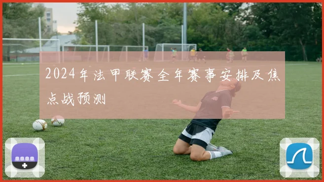 2024年法甲联赛全年赛事安排及焦点战预测
