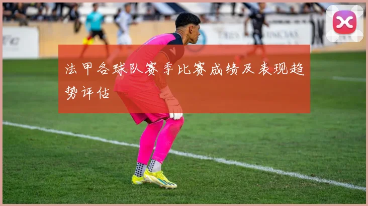 法甲各球队赛季比赛成绩及表现趋势评估